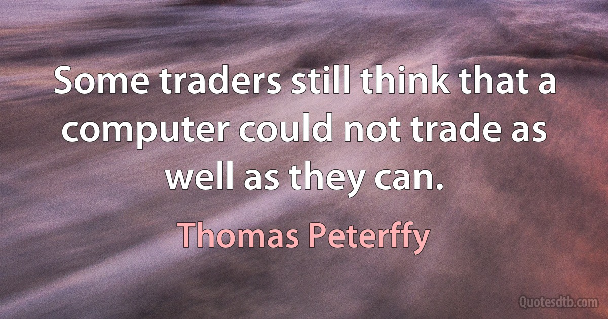 Some traders still think that a computer could not trade as well as they can. (Thomas Peterffy)