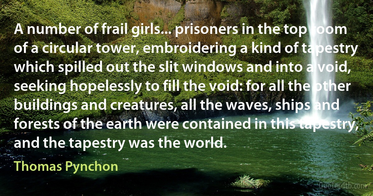 A number of frail girls... prisoners in the top room of a circular tower, embroidering a kind of tapestry which spilled out the slit windows and into a void, seeking hopelessly to fill the void: for all the other buildings and creatures, all the waves, ships and forests of the earth were contained in this tapestry, and the tapestry was the world. (Thomas Pynchon)