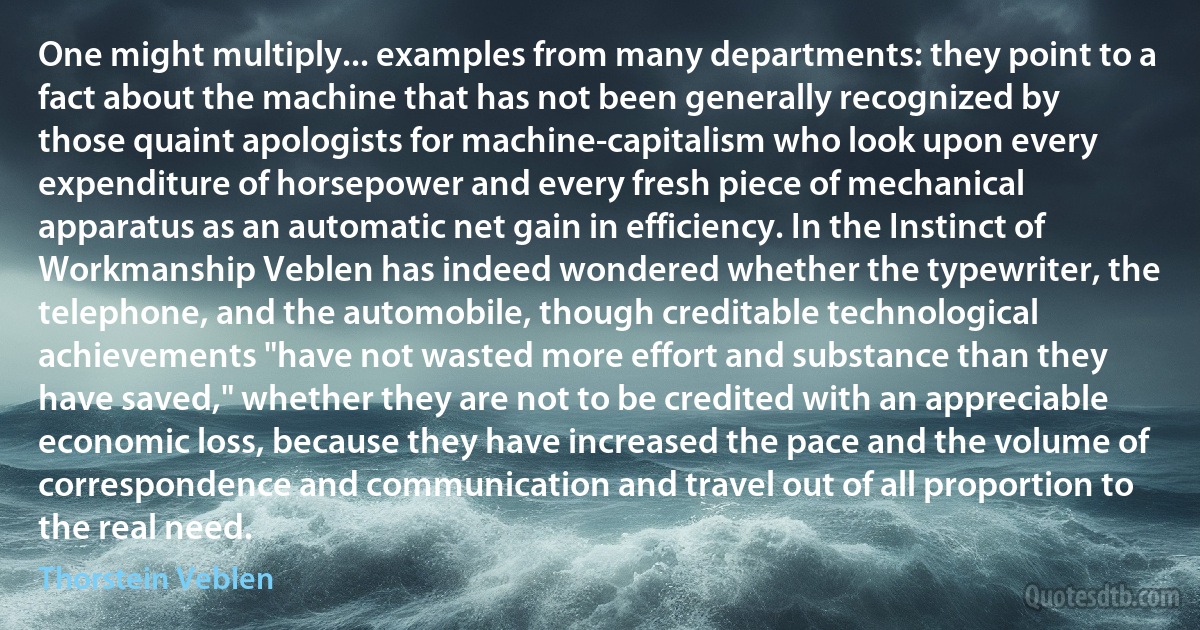 One might multiply... examples from many departments: they point to a fact about the machine that has not been generally recognized by those quaint apologists for machine-capitalism who look upon every expenditure of horsepower and every fresh piece of mechanical apparatus as an automatic net gain in efficiency. In the Instinct of Workmanship Veblen has indeed wondered whether the typewriter, the telephone, and the automobile, though creditable technological achievements "have not wasted more effort and substance than they have saved," whether they are not to be credited with an appreciable economic loss, because they have increased the pace and the volume of correspondence and communication and travel out of all proportion to the real need. (Thorstein Veblen)