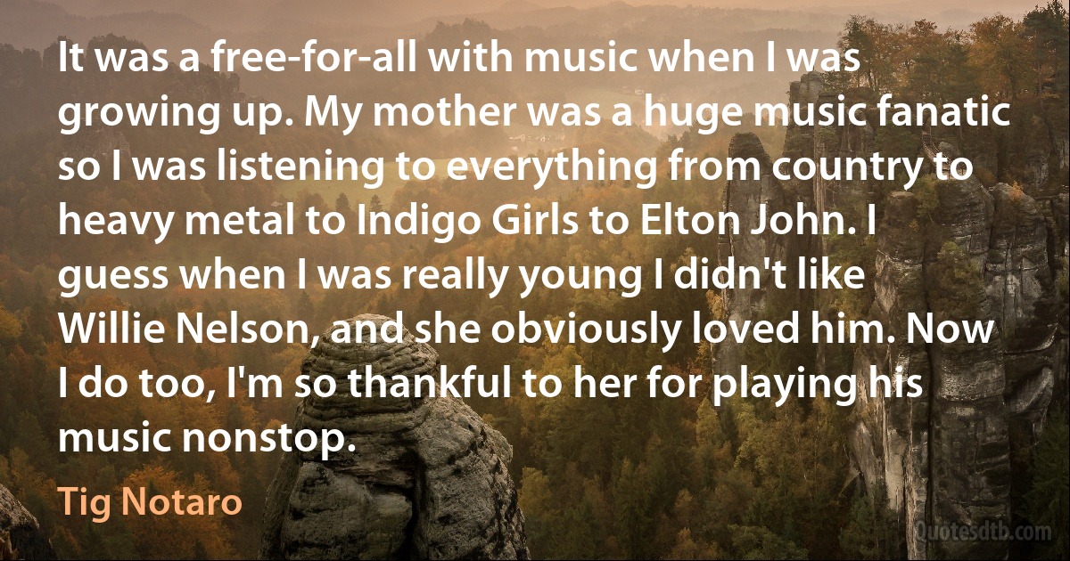 It was a free-for-all with music when I was growing up. My mother was a huge music fanatic so I was listening to everything from country to heavy metal to Indigo Girls to Elton John. I guess when I was really young I didn't like Willie Nelson, and she obviously loved him. Now I do too, I'm so thankful to her for playing his music nonstop. (Tig Notaro)