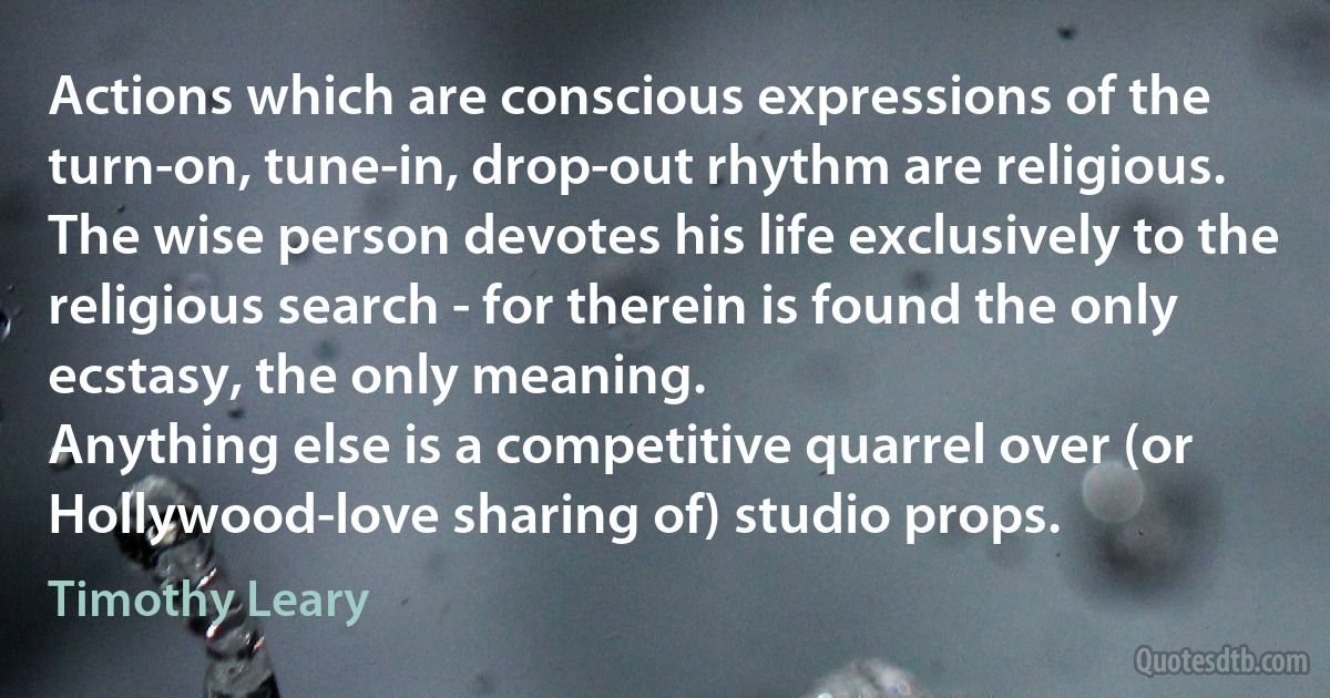 Actions which are conscious expressions of the turn-on, tune-in, drop-out rhythm are religious.
The wise person devotes his life exclusively to the religious search - for therein is found the only ecstasy, the only meaning.
Anything else is a competitive quarrel over (or Hollywood-love sharing of) studio props. (Timothy Leary)