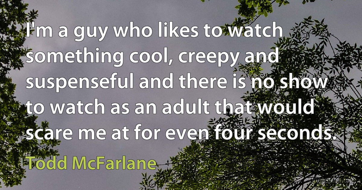 I'm a guy who likes to watch something cool, creepy and suspenseful and there is no show to watch as an adult that would scare me at for even four seconds. (Todd McFarlane)