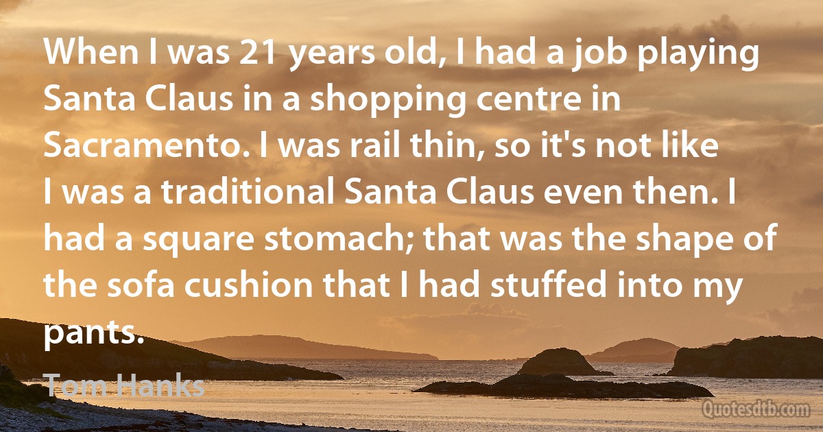 When I was 21 years old, I had a job playing Santa Claus in a shopping centre in Sacramento. I was rail thin, so it's not like I was a traditional Santa Claus even then. I had a square stomach; that was the shape of the sofa cushion that I had stuffed into my pants. (Tom Hanks)