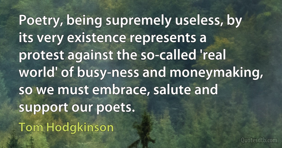 Poetry, being supremely useless, by its very existence represents a protest against the so-called 'real world' of busy-ness and moneymaking, so we must embrace, salute and support our poets. (Tom Hodgkinson)