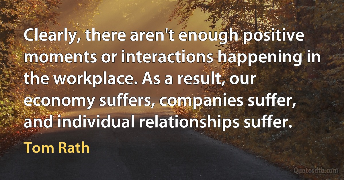 Clearly, there aren't enough positive moments or interactions happening in the workplace. As a result, our economy suffers, companies suffer, and individual relationships suffer. (Tom Rath)