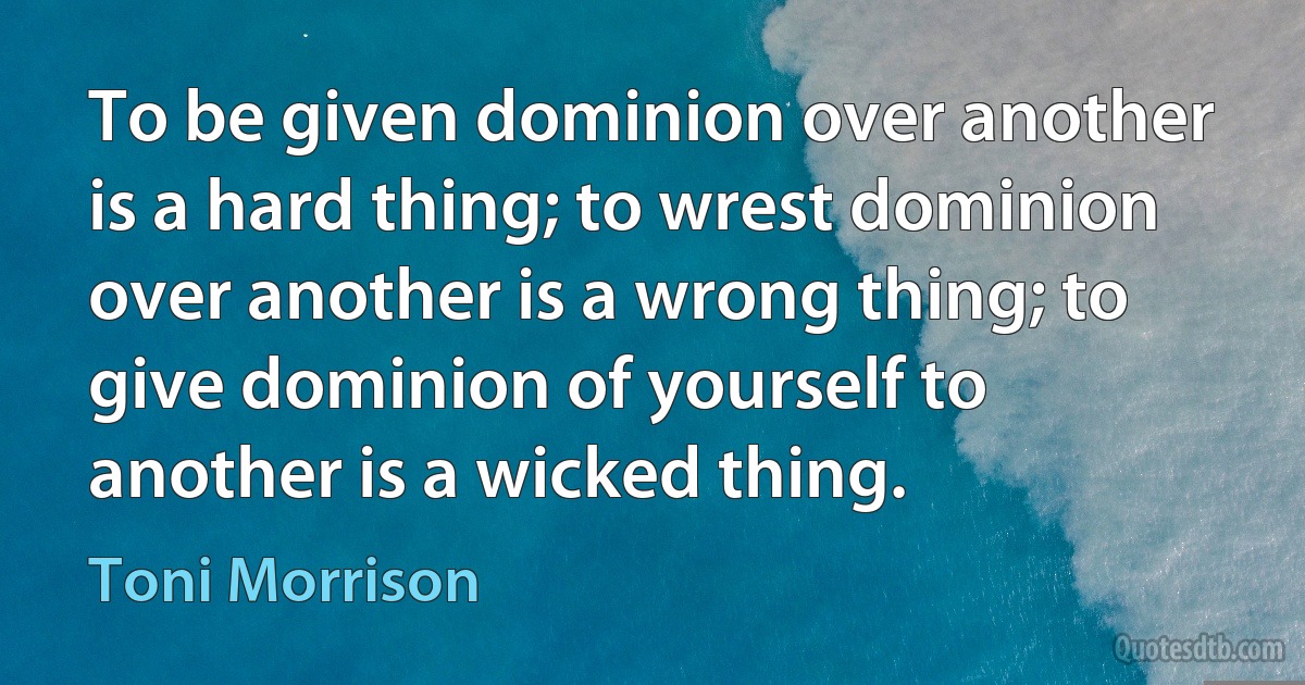 To be given dominion over another is a hard thing; to wrest dominion over another is a wrong thing; to give dominion of yourself to another is a wicked thing. (Toni Morrison)