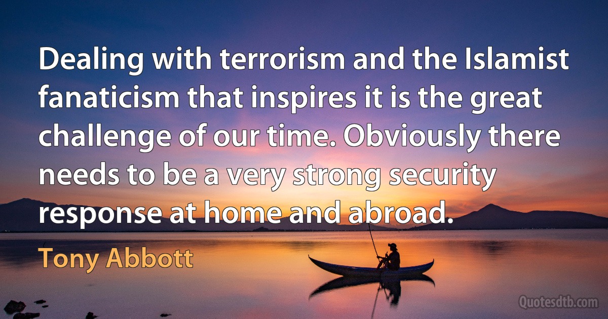 Dealing with terrorism and the Islamist fanaticism that inspires it is the great challenge of our time. Obviously there needs to be a very strong security response at home and abroad. (Tony Abbott)