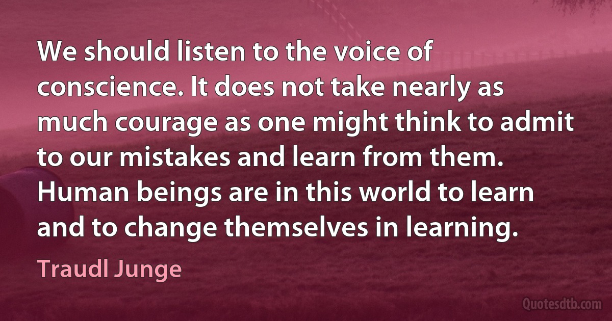 We should listen to the voice of conscience. It does not take nearly as much courage as one might think to admit to our mistakes and learn from them. Human beings are in this world to learn and to change themselves in learning. (Traudl Junge)