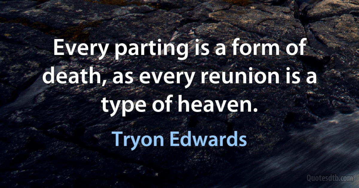 Every parting is a form of death, as every reunion is a type of heaven. (Tryon Edwards)