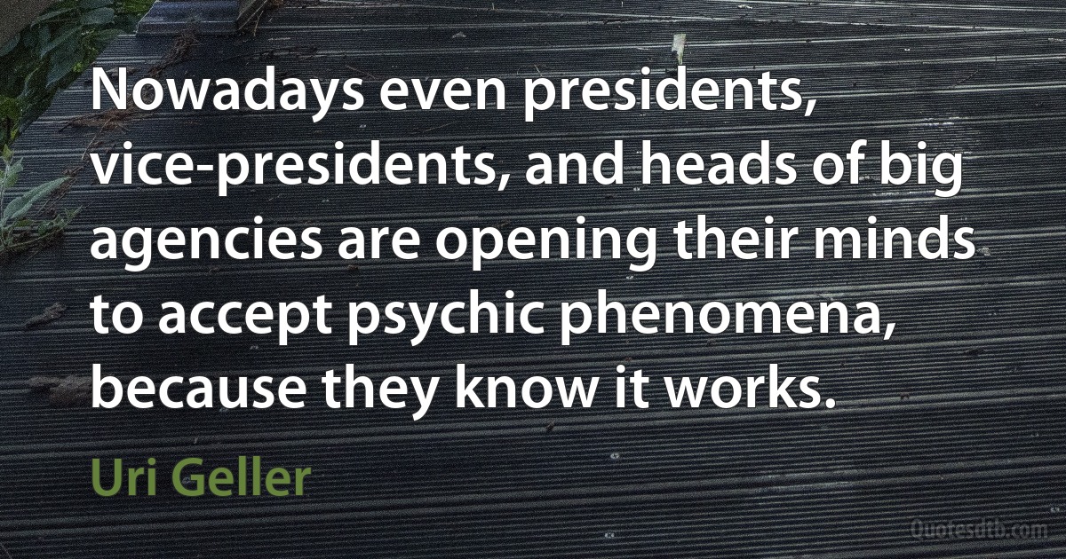 Nowadays even presidents, vice-presidents, and heads of big agencies are opening their minds to accept psychic phenomena, because they know it works. (Uri Geller)