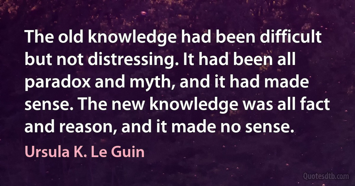 The old knowledge had been difficult but not distressing. It had been all paradox and myth, and it had made sense. The new knowledge was all fact and reason, and it made no sense. (Ursula K. Le Guin)