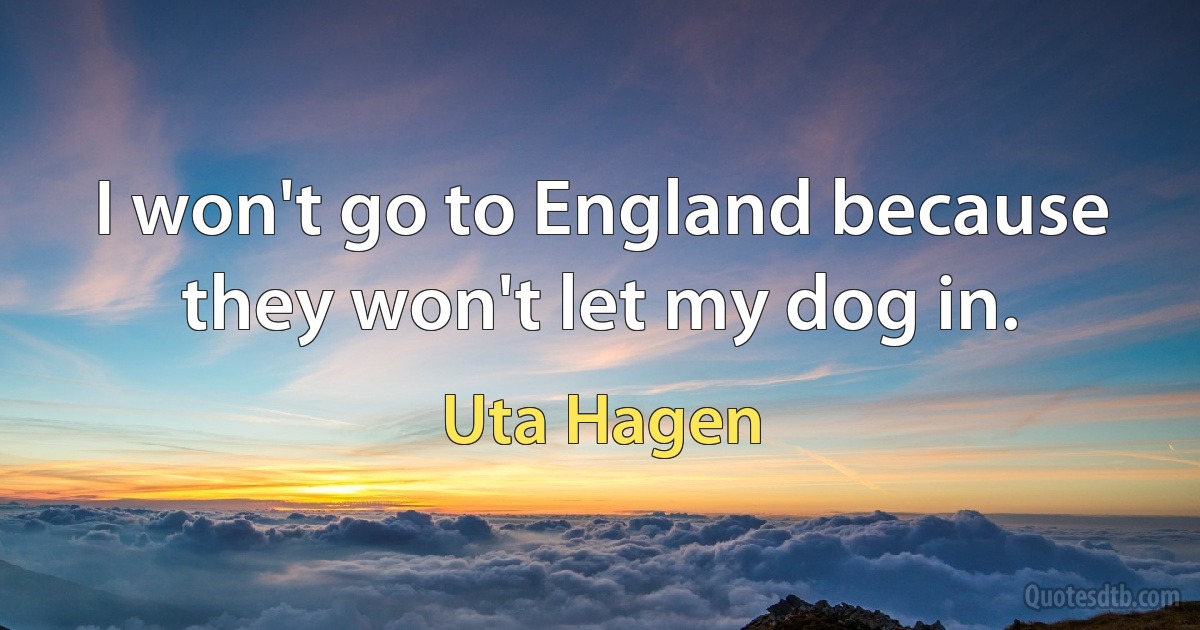 I won't go to England because they won't let my dog in. (Uta Hagen)