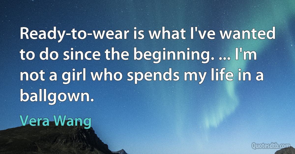 Ready-to-wear is what I've wanted to do since the beginning. ... I'm not a girl who spends my life in a ballgown. (Vera Wang)