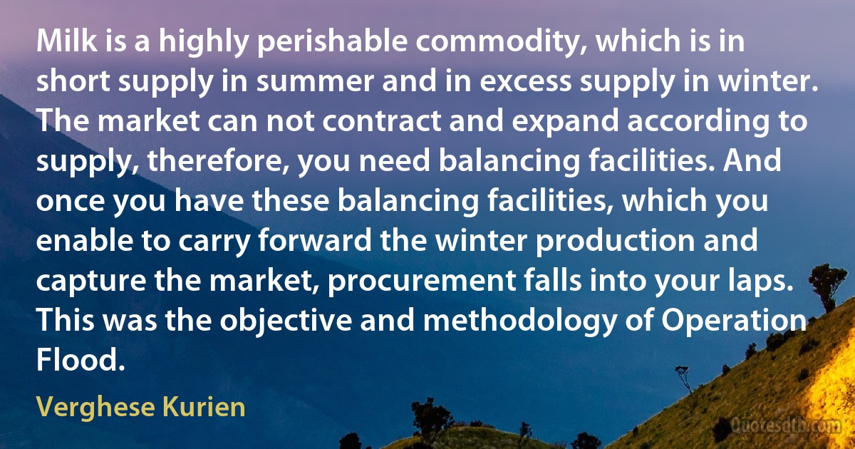 Milk is a highly perishable commodity, which is in short supply in summer and in excess supply in winter. The market can not contract and expand according to supply, therefore, you need balancing facilities. And once you have these balancing facilities, which you enable to carry forward the winter production and capture the market, procurement falls into your laps. This was the objective and methodology of Operation Flood. (Verghese Kurien)