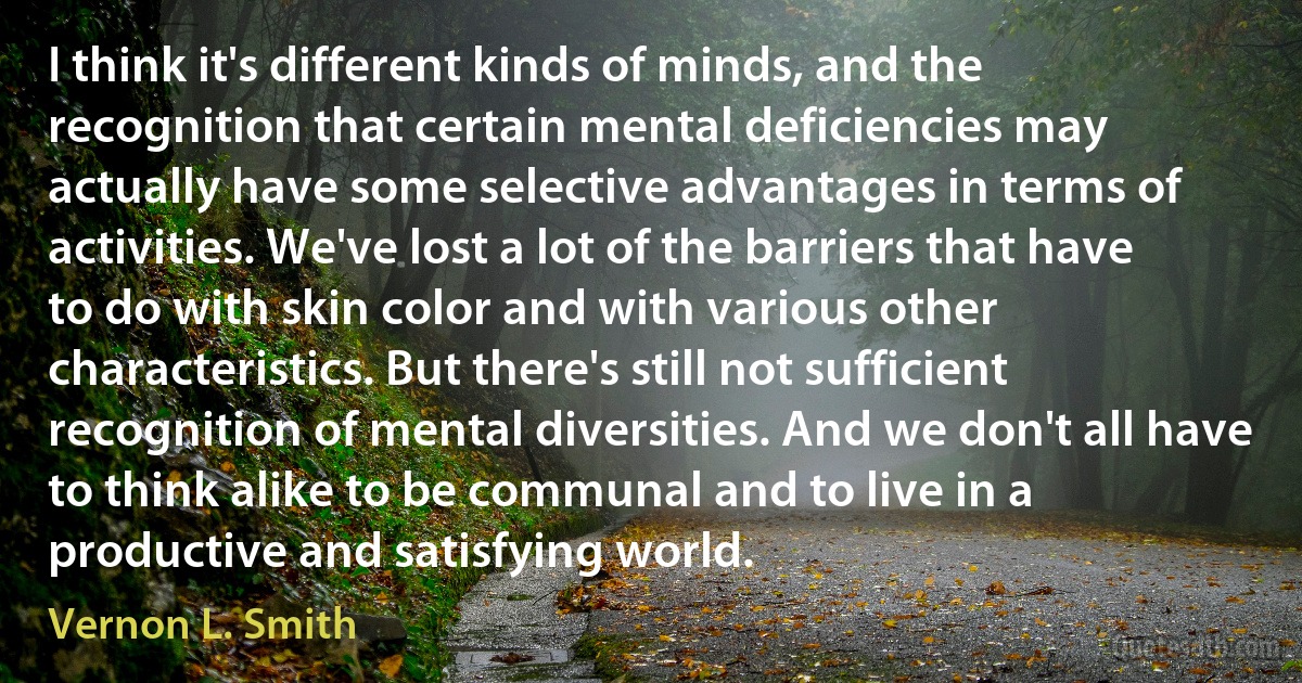 I think it's different kinds of minds, and the recognition that certain mental deficiencies may actually have some selective advantages in terms of activities. We've lost a lot of the barriers that have to do with skin color and with various other characteristics. But there's still not sufficient recognition of mental diversities. And we don't all have to think alike to be communal and to live in a productive and satisfying world. (Vernon L. Smith)