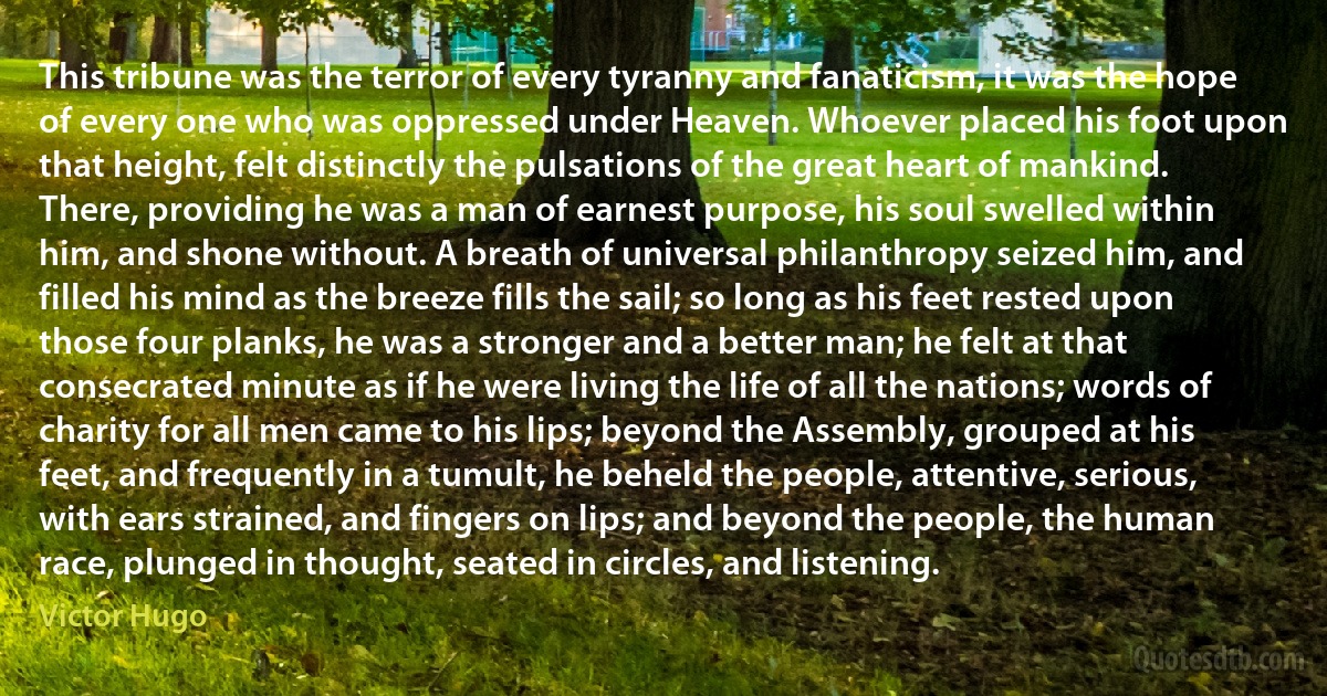 This tribune was the terror of every tyranny and fanaticism, it was the hope of every one who was oppressed under Heaven. Whoever placed his foot upon that height, felt distinctly the pulsations of the great heart of mankind. There, providing he was a man of earnest purpose, his soul swelled within him, and shone without. A breath of universal philanthropy seized him, and filled his mind as the breeze fills the sail; so long as his feet rested upon those four planks, he was a stronger and a better man; he felt at that consecrated minute as if he were living the life of all the nations; words of charity for all men came to his lips; beyond the Assembly, grouped at his feet, and frequently in a tumult, he beheld the people, attentive, serious, with ears strained, and fingers on lips; and beyond the people, the human race, plunged in thought, seated in circles, and listening. (Victor Hugo)