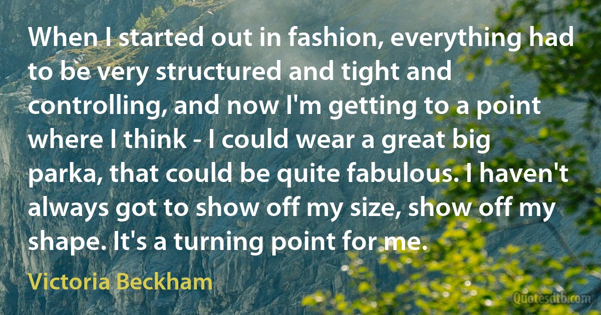 When I started out in fashion, everything had to be very structured and tight and controlling, and now I'm getting to a point where I think - I could wear a great big parka, that could be quite fabulous. I haven't always got to show off my size, show off my shape. It's a turning point for me. (Victoria Beckham)