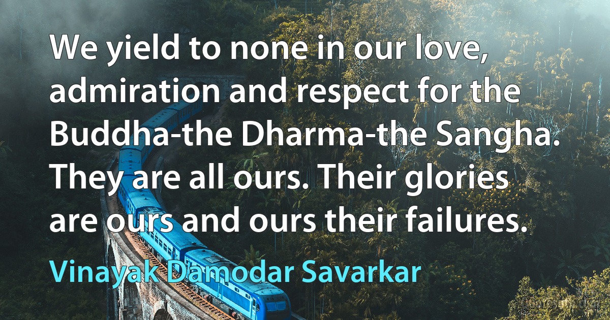 We yield to none in our love, admiration and respect for the Buddha-the Dharma-the Sangha. They are all ours. Their glories are ours and ours their failures. (Vinayak Damodar Savarkar)