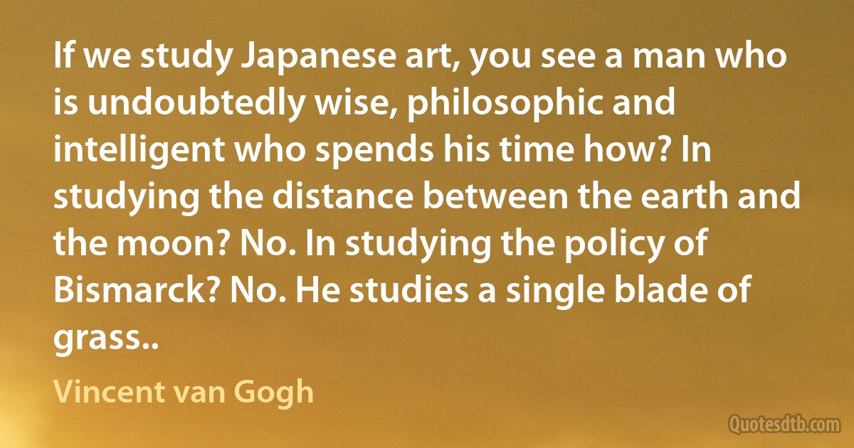 If we study Japanese art, you see a man who is undoubtedly wise, philosophic and intelligent who spends his time how? In studying the distance between the earth and the moon? No. In studying the policy of Bismarck? No. He studies a single blade of grass.. (Vincent van Gogh)