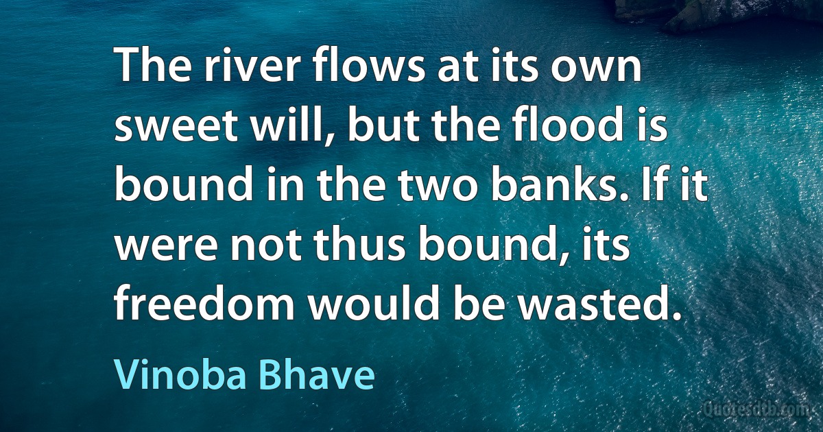 The river flows at its own sweet will, but the flood is bound in the two banks. If it were not thus bound, its freedom would be wasted. (Vinoba Bhave)