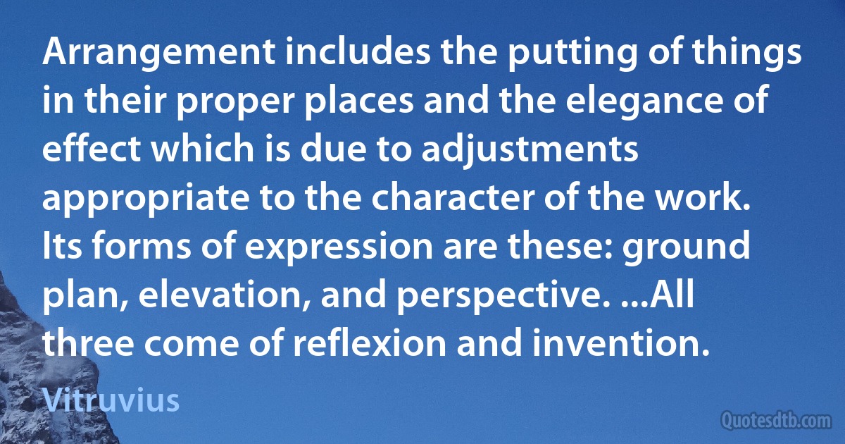 Arrangement includes the putting of things in their proper places and the elegance of effect which is due to adjustments appropriate to the character of the work. Its forms of expression are these: ground plan, elevation, and perspective. ...All three come of reflexion and invention. (Vitruvius)