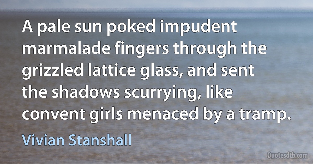 A pale sun poked impudent marmalade fingers through the grizzled lattice glass, and sent the shadows scurrying, like convent girls menaced by a tramp. (Vivian Stanshall)