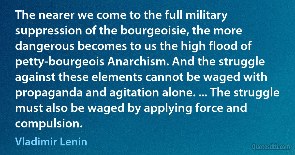 The nearer we come to the full military suppression of the bourgeoisie, the more dangerous becomes to us the high flood of petty-bourgeois Anarchism. And the struggle against these elements cannot be waged with propaganda and agitation alone. ... The struggle must also be waged by applying force and compulsion. (Vladimir Lenin)