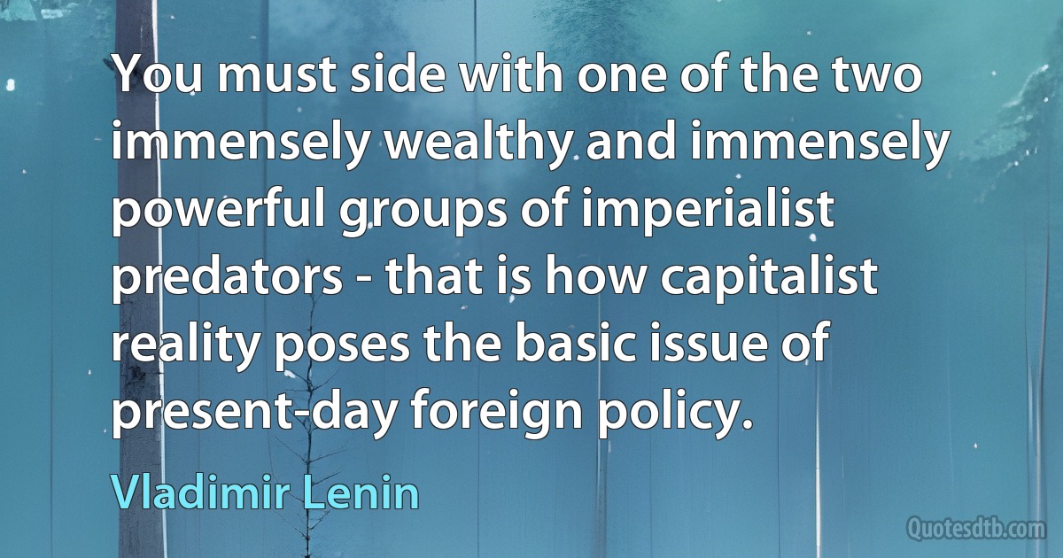 You must side with one of the two immensely wealthy and immensely powerful groups of imperialist predators - that is how capitalist reality poses the basic issue of present-day foreign policy. (Vladimir Lenin)