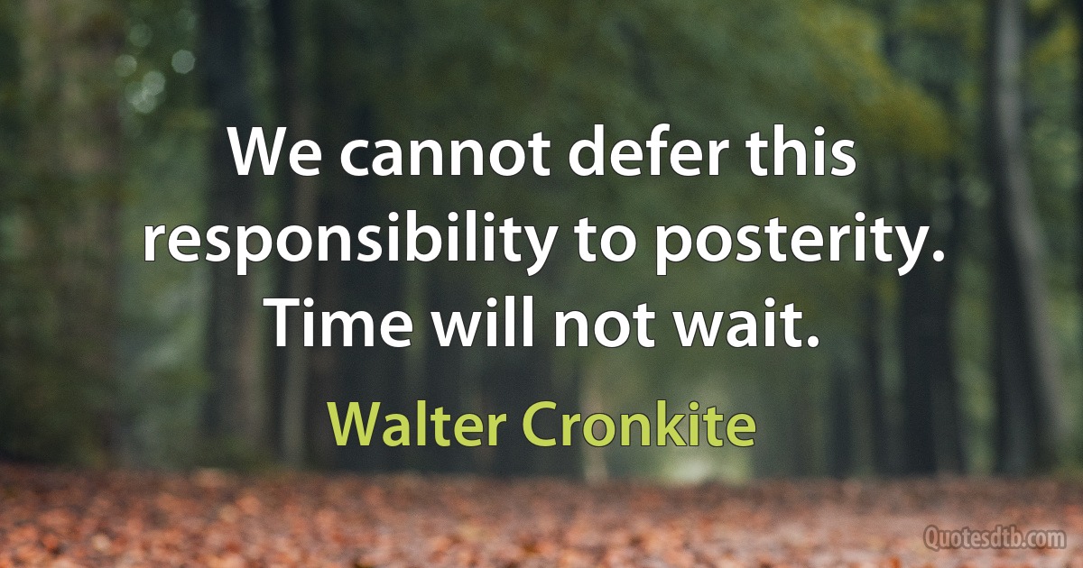 We cannot defer this responsibility to posterity. Time will not wait. (Walter Cronkite)