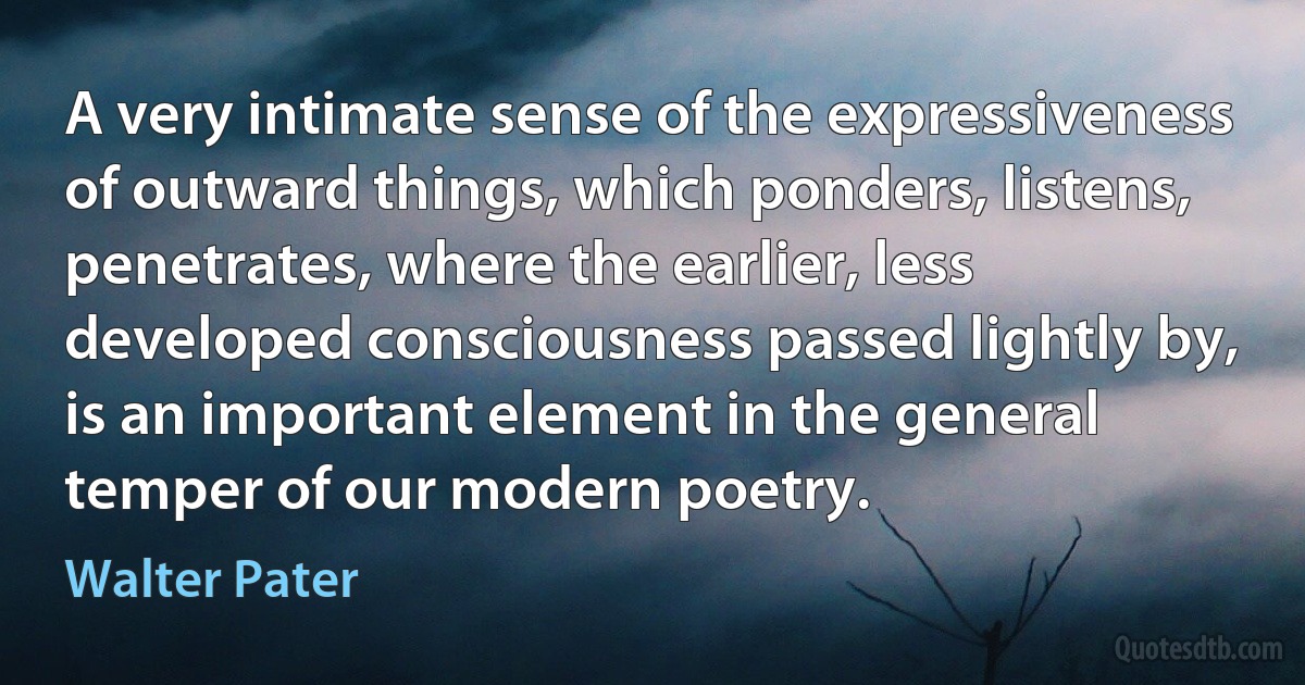 A very intimate sense of the expressiveness of outward things, which ponders, listens, penetrates, where the earlier, less developed consciousness passed lightly by, is an important element in the general temper of our modern poetry. (Walter Pater)