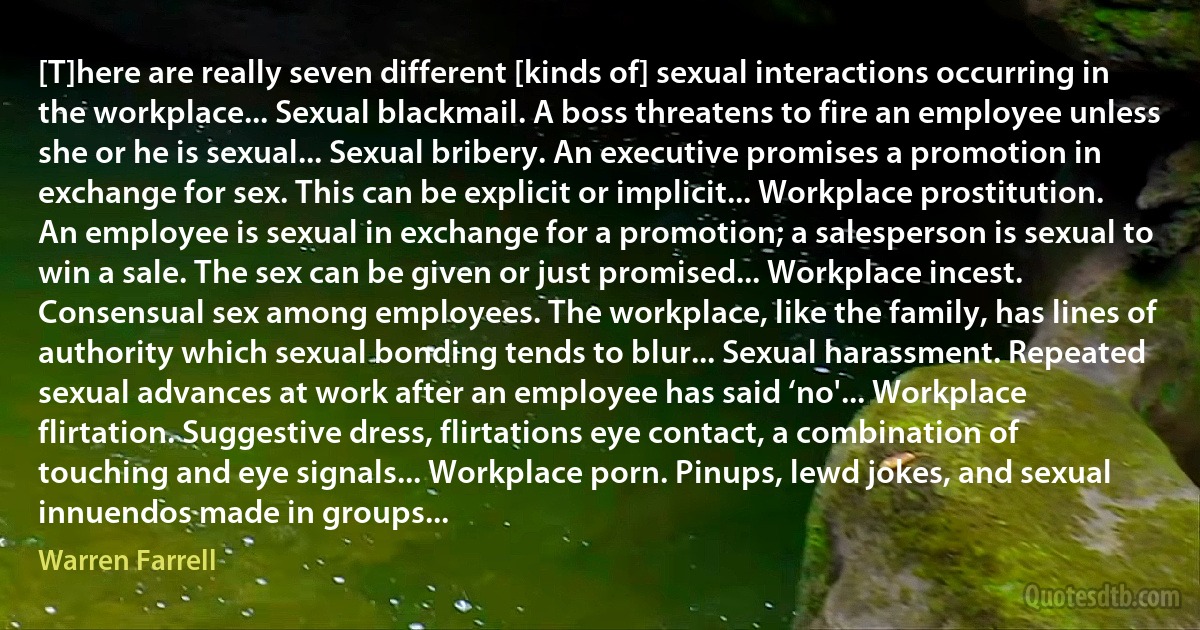 [T]here are really seven different [kinds of] sexual interactions occurring in the workplace... Sexual blackmail. A boss threatens to fire an employee unless she or he is sexual... Sexual bribery. An executive promises a promotion in exchange for sex. This can be explicit or implicit... Workplace prostitution. An employee is sexual in exchange for a promotion; a salesperson is sexual to win a sale. The sex can be given or just promised... Workplace incest. Consensual sex among employees. The workplace, like the family, has lines of authority which sexual bonding tends to blur... Sexual harassment. Repeated sexual advances at work after an employee has said ‘no'... Workplace flirtation. Suggestive dress, flirtations eye contact, a combination of touching and eye signals... Workplace porn. Pinups, lewd jokes, and sexual innuendos made in groups... (Warren Farrell)