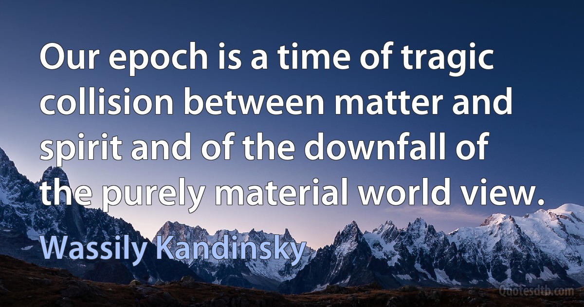 Our epoch is a time of tragic collision between matter and spirit and of the downfall of the purely material world view. (Wassily Kandinsky)