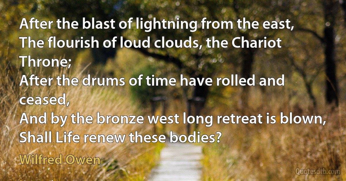 After the blast of lightning from the east,
The flourish of loud clouds, the Chariot Throne;
After the drums of time have rolled and ceased,
And by the bronze west long retreat is blown,
Shall Life renew these bodies? (Wilfred Owen)