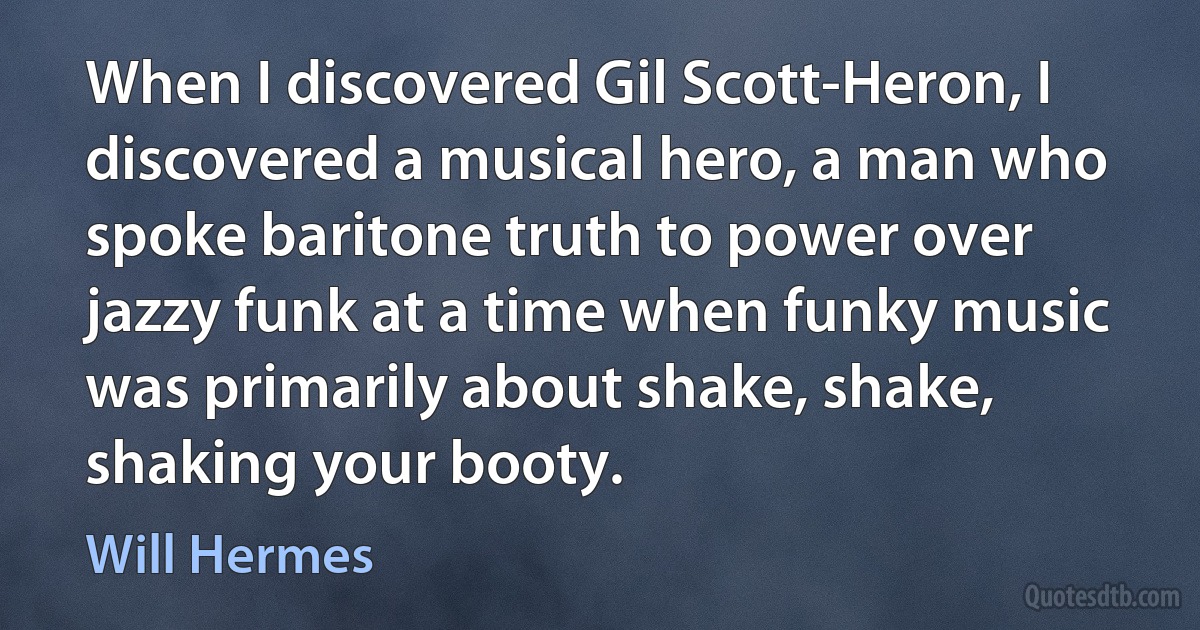 When I discovered Gil Scott-Heron, I discovered a musical hero, a man who spoke baritone truth to power over jazzy funk at a time when funky music was primarily about shake, shake, shaking your booty. (Will Hermes)