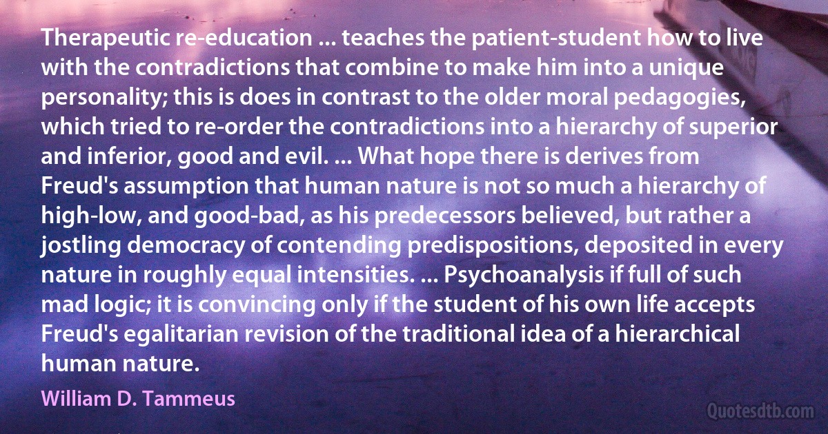 Therapeutic re-education ... teaches the patient-student how to live with the contradictions that combine to make him into a unique personality; this is does in contrast to the older moral pedagogies, which tried to re-order the contradictions into a hierarchy of superior and inferior, good and evil. ... What hope there is derives from Freud's assumption that human nature is not so much a hierarchy of high-low, and good-bad, as his predecessors believed, but rather a jostling democracy of contending predispositions, deposited in every nature in roughly equal intensities. ... Psychoanalysis if full of such mad logic; it is convincing only if the student of his own life accepts Freud's egalitarian revision of the traditional idea of a hierarchical human nature. (William D. Tammeus)