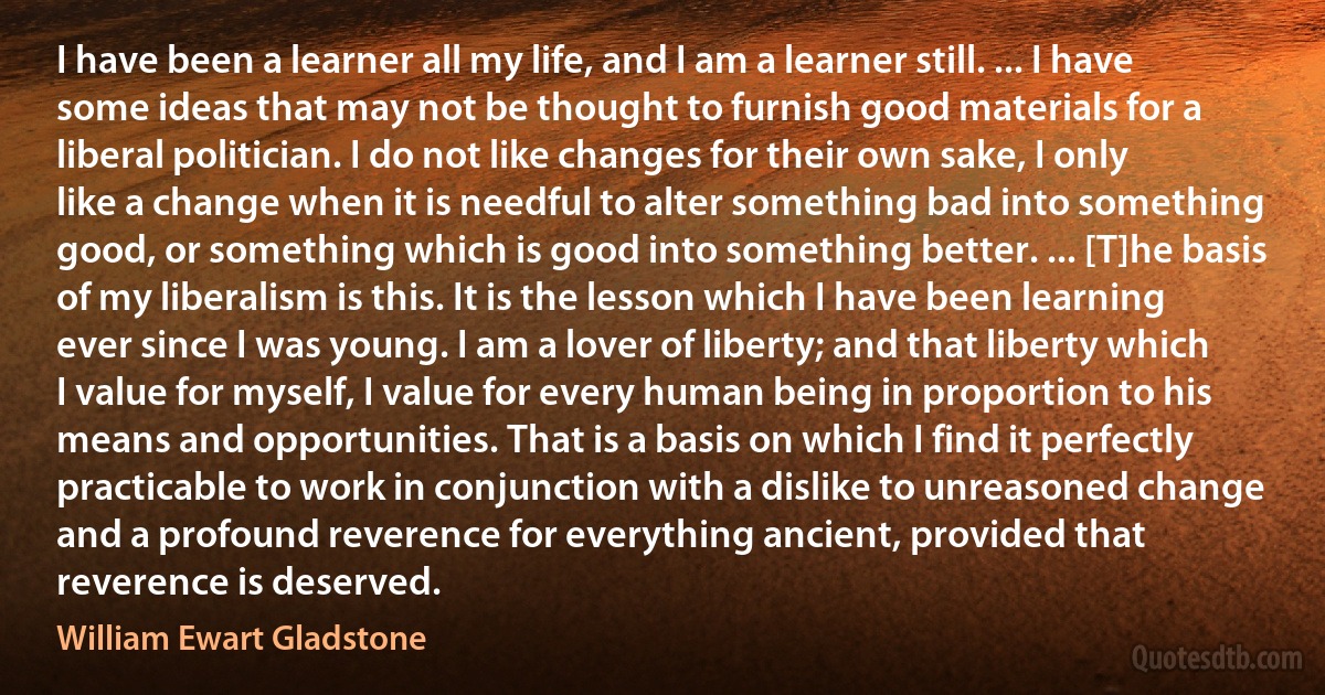 I have been a learner all my life, and I am a learner still. ... I have some ideas that may not be thought to furnish good materials for a liberal politician. I do not like changes for their own sake, I only like a change when it is needful to alter something bad into something good, or something which is good into something better. ... [T]he basis of my liberalism is this. It is the lesson which I have been learning ever since I was young. I am a lover of liberty; and that liberty which I value for myself, I value for every human being in proportion to his means and opportunities. That is a basis on which I find it perfectly practicable to work in conjunction with a dislike to unreasoned change and a profound reverence for everything ancient, provided that reverence is deserved. (William Ewart Gladstone)