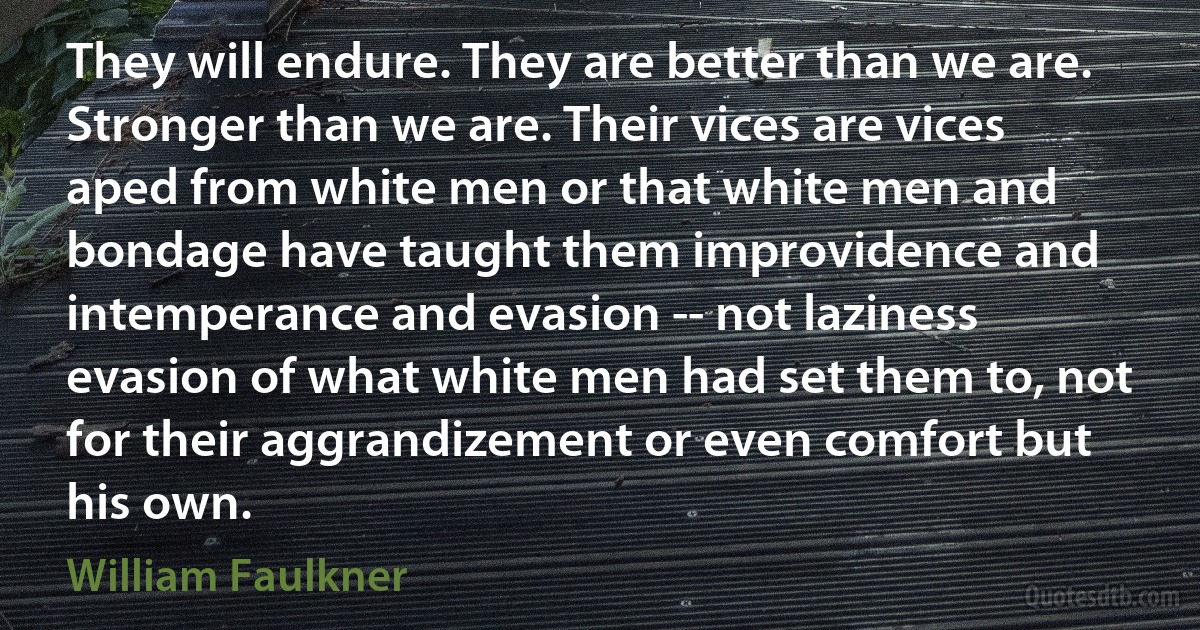 They will endure. They are better than we are. Stronger than we are. Their vices are vices aped from white men or that white men and bondage have taught them improvidence and intemperance and evasion -- not laziness evasion of what white men had set them to, not for their aggrandizement or even comfort but his own. (William Faulkner)