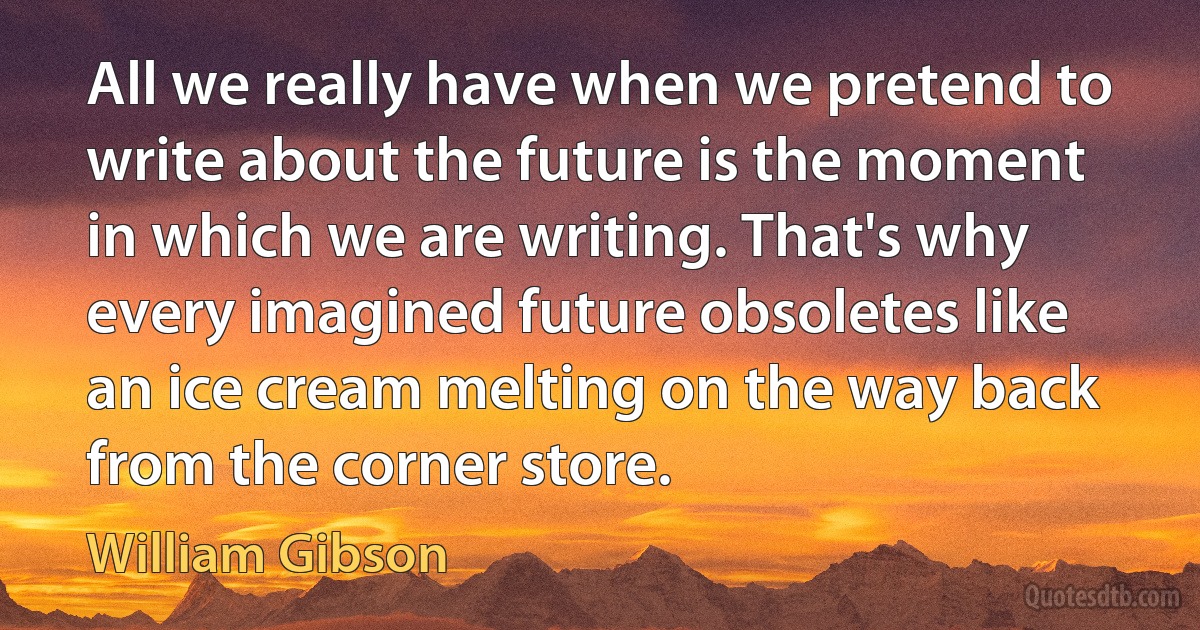 All we really have when we pretend to write about the future is the moment in which we are writing. That's why every imagined future obsoletes like an ice cream melting on the way back from the corner store. (William Gibson)