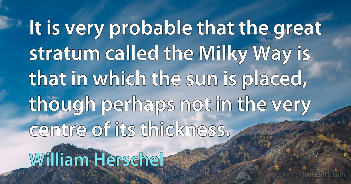 It is very probable that the great stratum called the Milky Way is that in which the sun is placed, though perhaps not in the very centre of its thickness. (William Herschel)