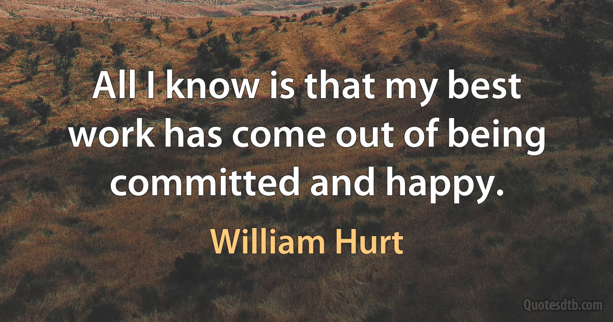 All I know is that my best work has come out of being committed and happy. (William Hurt)