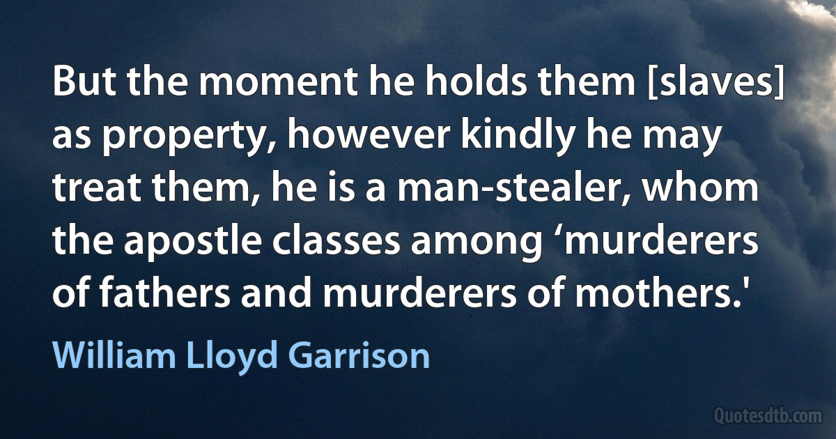 But the moment he holds them [slaves] as property, however kindly he may treat them, he is a man-stealer, whom the apostle classes among ‘murderers of fathers and murderers of mothers.' (William Lloyd Garrison)