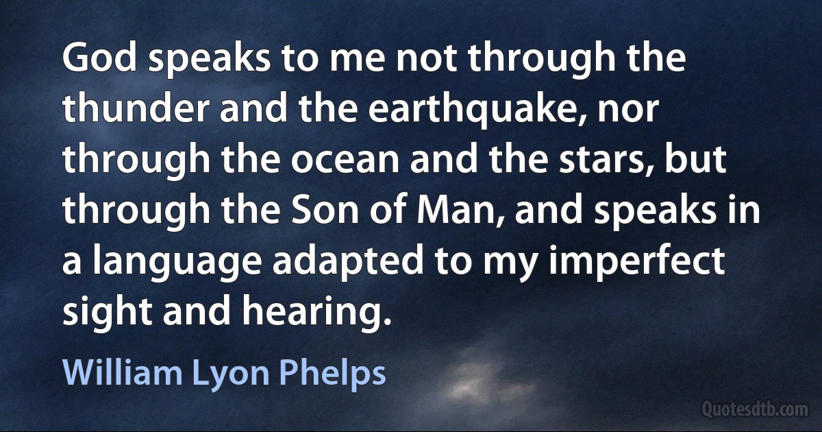 God speaks to me not through the thunder and the earthquake, nor through the ocean and the stars, but through the Son of Man, and speaks in a language adapted to my imperfect sight and hearing. (William Lyon Phelps)