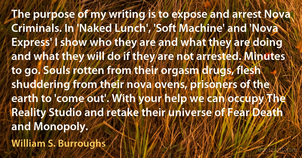 The purpose of my writing is to expose and arrest Nova Criminals. In 'Naked Lunch', 'Soft Machine' and 'Nova Express' I show who they are and what they are doing and what they will do if they are not arrested. Minutes to go. Souls rotten from their orgasm drugs, flesh shuddering from their nova ovens, prisoners of the earth to 'come out'. With your help we can occupy The Reality Studio and retake their universe of Fear Death and Monopoly. (William S. Burroughs)