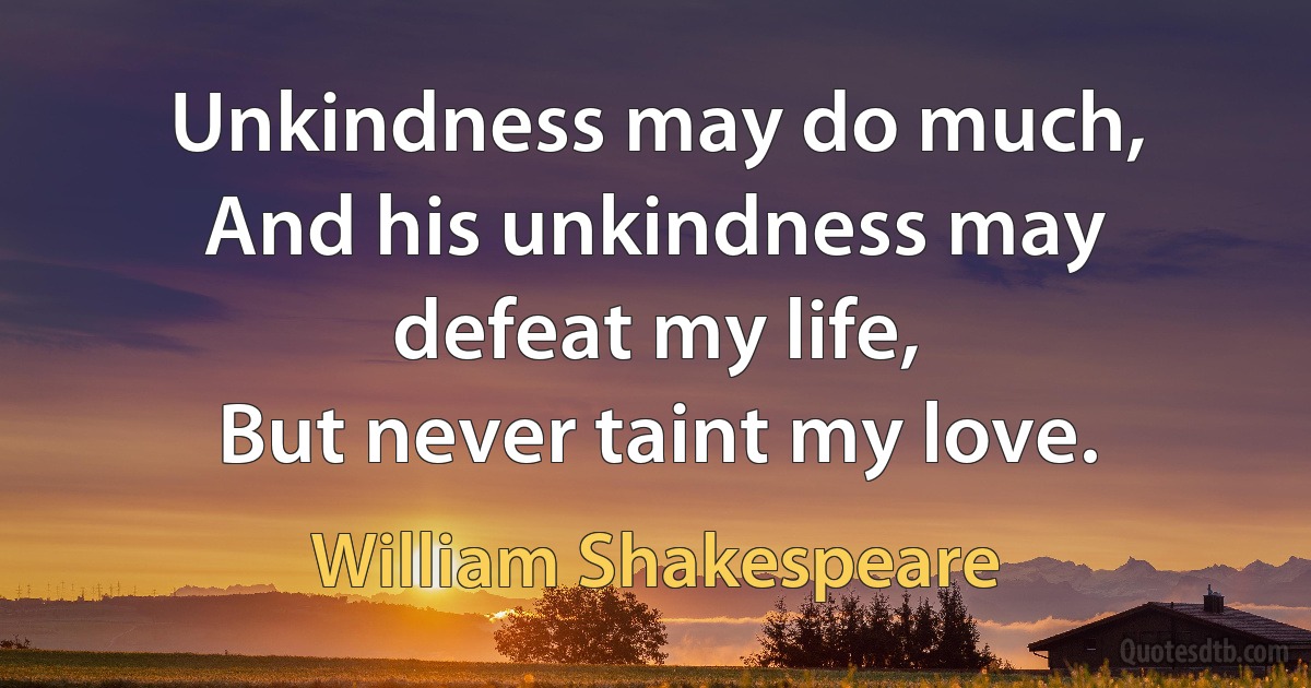 Unkindness may do much,
And his unkindness may defeat my life,
But never taint my love. (William Shakespeare)