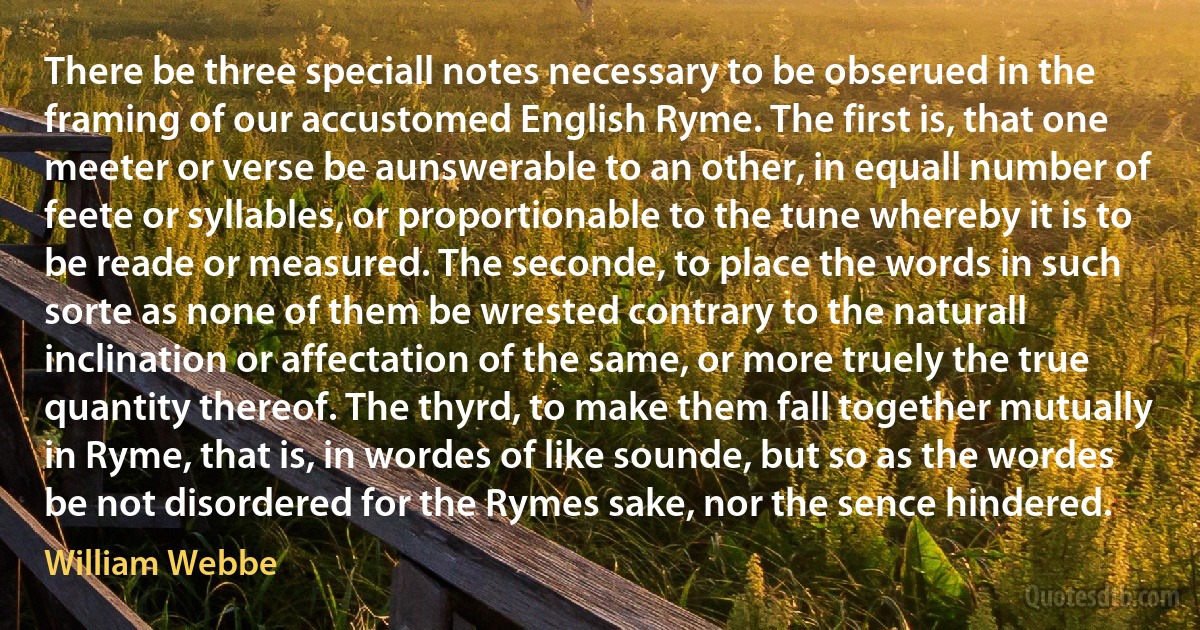 There be three speciall notes necessary to be obserued in the framing of our accustomed English Ryme. The first is, that one meeter or verse be aunswerable to an other, in equall number of feete or syllables, or proportionable to the tune whereby it is to be reade or measured. The seconde, to place the words in such sorte as none of them be wrested contrary to the naturall inclination or affectation of the same, or more truely the true quantity thereof. The thyrd, to make them fall together mutually in Ryme, that is, in wordes of like sounde, but so as the wordes be not disordered for the Rymes sake, nor the sence hindered. (William Webbe)