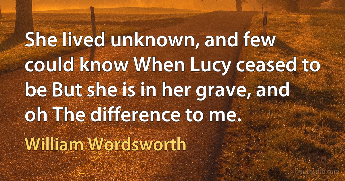 She lived unknown, and few could know When Lucy ceased to be But she is in her grave, and oh The difference to me. (William Wordsworth)