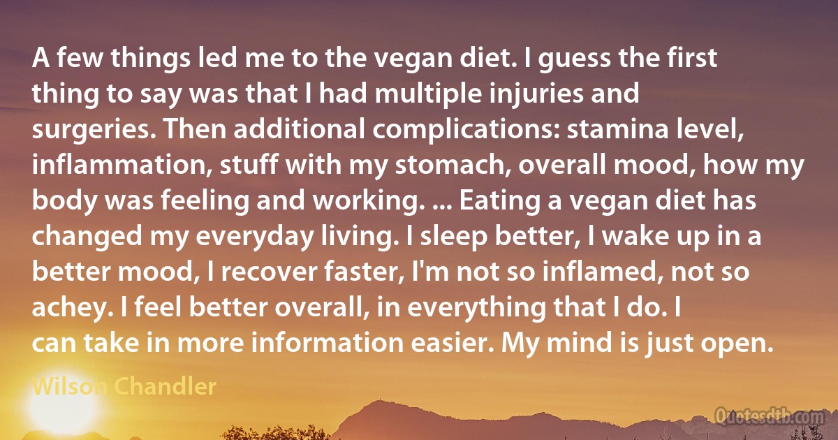 A few things led me to the vegan diet. I guess the first thing to say was that I had multiple injuries and surgeries. Then additional complications: stamina level, inflammation, stuff with my stomach, overall mood, how my body was feeling and working. ... Eating a vegan diet has changed my everyday living. I sleep better, I wake up in a better mood, I recover faster, I'm not so inflamed, not so achey. I feel better overall, in everything that I do. I can take in more information easier. My mind is just open. (Wilson Chandler)