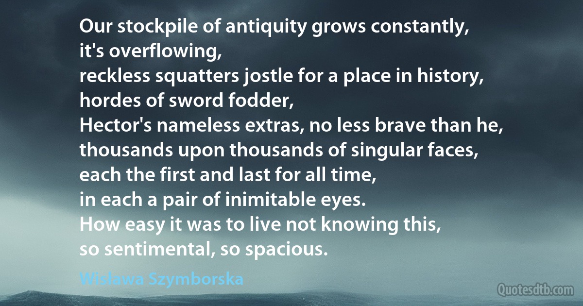 Our stockpile of antiquity grows constantly,
it's overflowing,
reckless squatters jostle for a place in history,
hordes of sword fodder,
Hector's nameless extras, no less brave than he,
thousands upon thousands of singular faces,
each the first and last for all time,
in each a pair of inimitable eyes.
How easy it was to live not knowing this,
so sentimental, so spacious. (Wisława Szymborska)