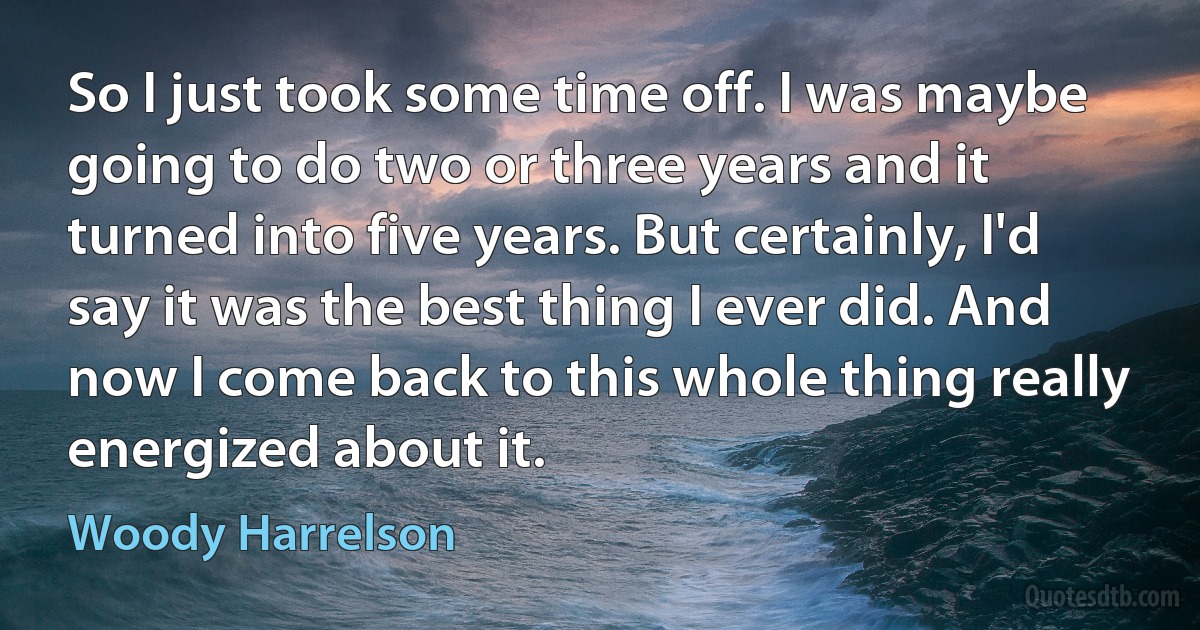 So I just took some time off. I was maybe going to do two or three years and it turned into five years. But certainly, I'd say it was the best thing I ever did. And now I come back to this whole thing really energized about it. (Woody Harrelson)