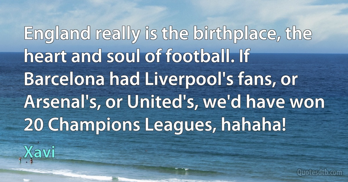 England really is the birthplace, the heart and soul of football. If Barcelona had Liverpool's fans, or Arsenal's, or United's, we'd have won 20 Champions Leagues, hahaha! (Xavi)